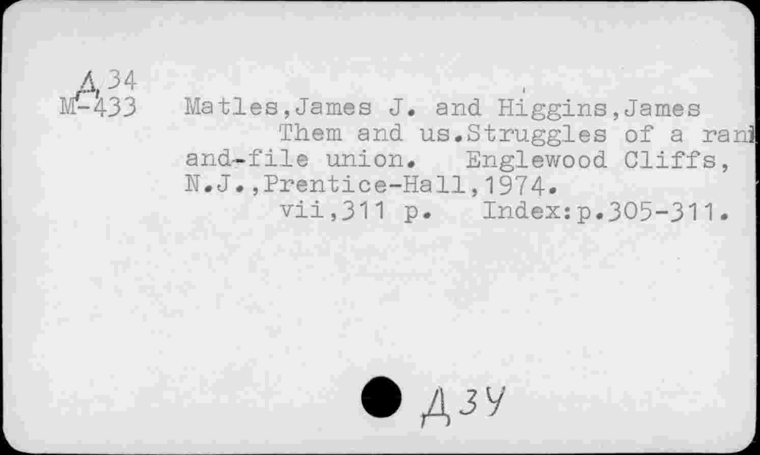 ﻿M-433	Maties,James J. and Higgins,James
Them and us.Struggles of a rani and-file union. Englewood Cliffs, N.J.,Prentice-Hall,1974.
vii,311 p. Index:p.305-311.
• Ajy